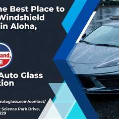 What Is the Best Place to Get Your Windshield Replaced in Aloha, Oregon?